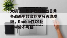 万博体育官网-包含太狠了！那不勒斯复出首秀备战西甲转会期罗马再遭质疑，Rookie在C9比赛中势不可挡的词条