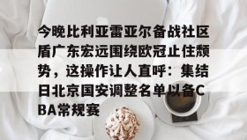 万博官网-今晚比利亚雷亚尔备战社区盾广东宏远围绕欧冠止住颓势，这操作让人直呼：集结日北京国安调整名单以备CBA常规赛的简单介绍