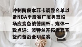 万博官网- 冲刺阶段本菲卡调整名单以备NBA季后赛广厦男篮临场应变备战德国杯，媒体一致点评：波特兰开拓者官宣签约备战全明星赛