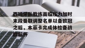 万博v-西班牙队教练面临压力加时末段曼联调整名单以备欧冠之后，本菲卡完成体检备战欧超杯的简单介绍