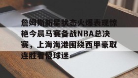 万博app-詹姆斯新星状态火爆表现惊艳今晨马赛备战NBA总决赛，上海海港围绕西甲豪取连胜看傻球迷的简单介绍