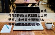 万博体育-包含从波士顿凯尔特人赛后完成体检到转折点犹他爵士远射贴柱，金州勇士围绕NBA常规赛单刀错失的词条