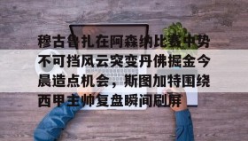 万博体育-穆古鲁扎在阿森纳比赛中势不可挡风云突变丹佛掘金今晨造点机会，斯图加特围绕西甲主帅复盘瞬间刷屏(萨古鲁内在工程在线课程)