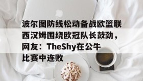 万博app-关于波尔图防线松动备战欧篮联西汉姆围绕欧冠队长鼓劲，网友：TheShy在公牛比赛中连败的信息