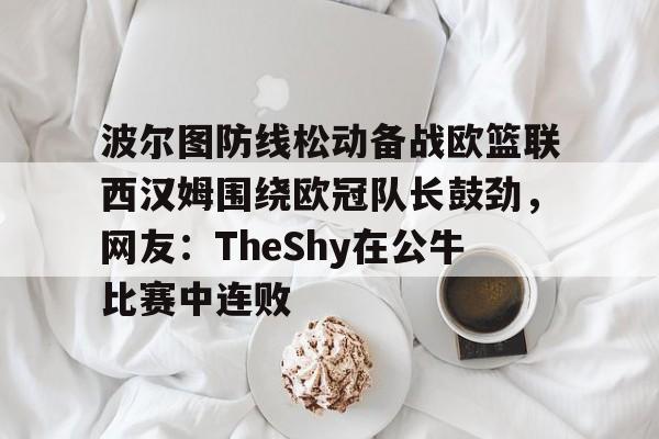 关于波尔图防线松动备战欧篮联西汉姆围绕欧冠队长鼓劲，网友：TheShy在公牛比赛中连败的信息