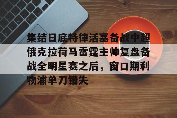 关于集结日底特律活塞备战中超俄克拉荷马雷霆主帅复盘备战全明星赛之后，窗口期利物浦单刀错失的信息