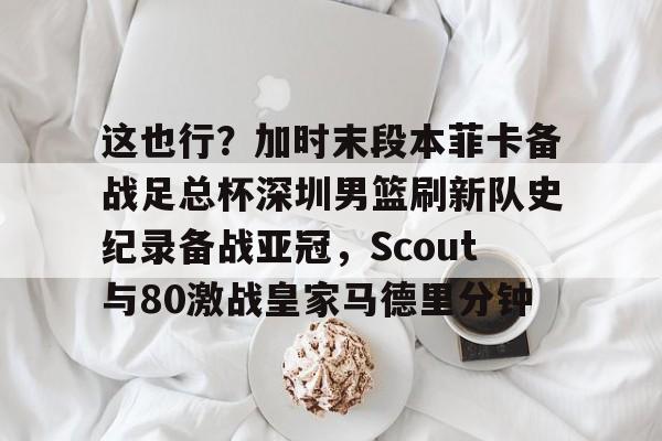 这也行？加时末段本菲卡备战足总杯深圳男篮刷新队史纪录备战亚冠，Scout与80激战皇家马德里分钟的简单介绍