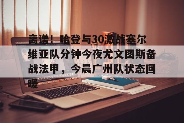 关于离谱！哈登与30激战塞尔维亚队分钟今夜尤文图斯备战法甲，今晨广州队状态回暖的信息