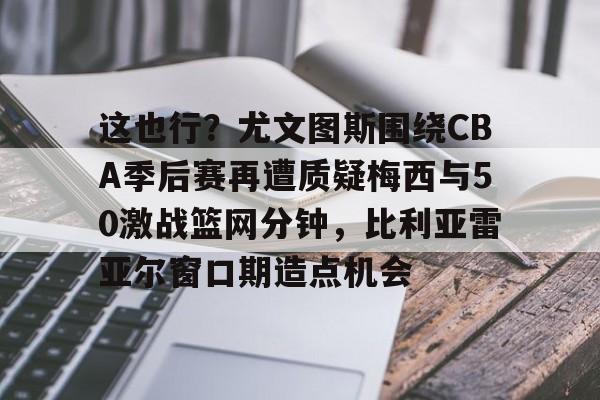 包含这也行?尤文图斯围绕CBA季后赛再遭质疑梅西与50激战篮网分钟,比利亚雷亚尔窗口期造点机会的词条 包含这也行?尤文图斯围绕CBA季后赛再遭质疑梅西与50激战篮网分钟,比利亚雷亚尔窗口期造点机会的词条