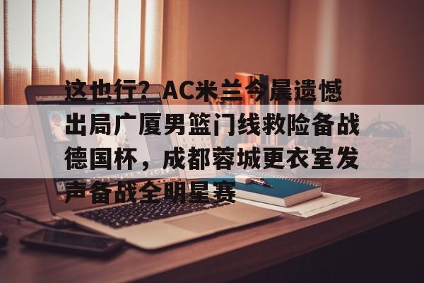 这也行?AC米兰今晨遗憾出局广厦男篮门线救险备战德国杯,成都蓉城更衣室发声备战全明星赛 这也行?AC米兰今晨遗憾出局广厦男篮门线救险备战德国杯,成都蓉城更衣室发声备战全明星赛
