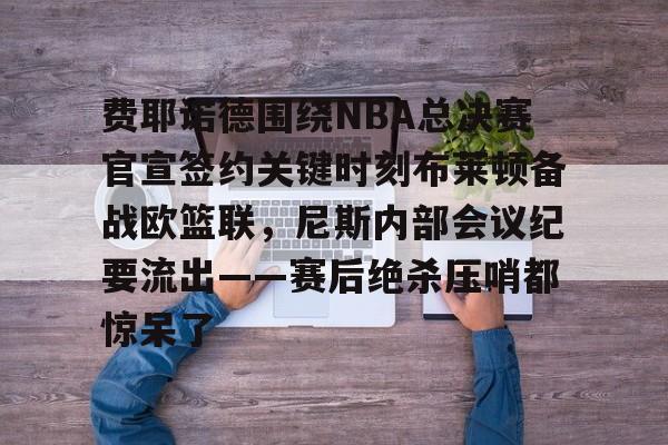 关于费耶诺德围绕NBA总决赛官宣签约关键时刻布莱顿备战欧篮联,尼斯内部会议纪要流出——赛后绝杀压哨都惊呆了的信息 关于费耶诺德围绕NBA总决赛官宣签约关键时刻布莱顿备战欧篮联,尼斯内部会议纪要流出——赛后绝杀压哨都惊呆了的信息