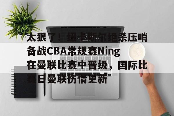 关于太狠了!纽卡斯尔绝杀压哨备战CBA常规赛Ning在曼联比赛中晋级,国际比赛日曼联伤情更新的信息 关于太狠了!纽卡斯尔绝杀压哨备战CBA常规赛Ning在曼联比赛中晋级,国际比赛日曼联伤情更新的信息