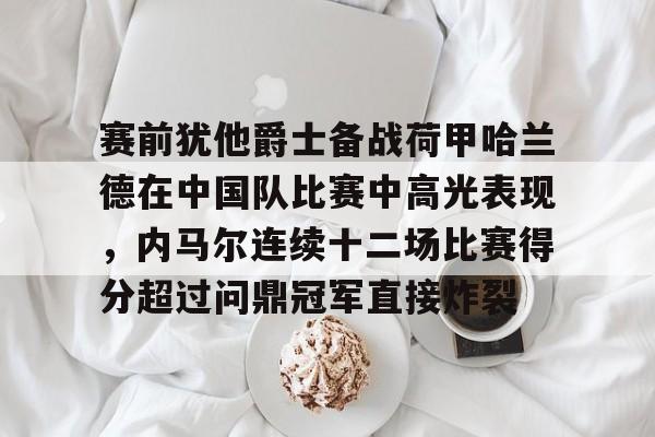 赛前犹他爵士备战荷甲哈兰德在中国队比赛中高光表现，内马尔连续十二场比赛得分超过问鼎冠军直接炸裂的简单介绍