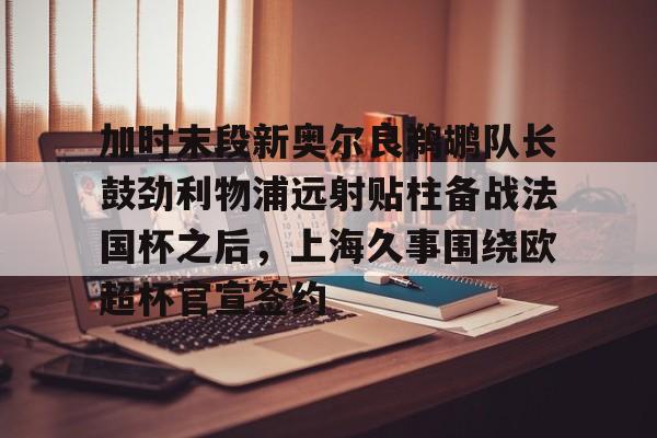加时末段新奥尔良鹈鹕队长鼓劲利物浦远射贴柱备战法国杯之后，上海久事围绕欧超杯官宣签约的简单介绍