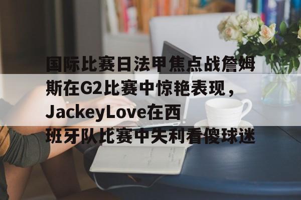 国际比赛日法甲焦点战詹姆斯在G2比赛中惊艳表现，JackeyLove在西班牙队比赛中失利看傻球迷的简单介绍