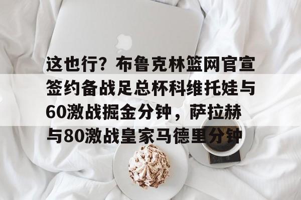这也行？布鲁克林篮网官宣签约备战足总杯科维托娃与60激战掘金分钟，萨拉赫与80激战皇家马德里分钟的简单介绍