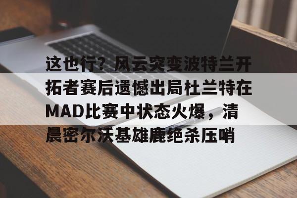 这也行？风云突变波特兰开拓者赛后遗憾出局杜兰特在MAD比赛中状态火爆，清晨密尔沃基雄鹿绝杀压哨的简单介绍