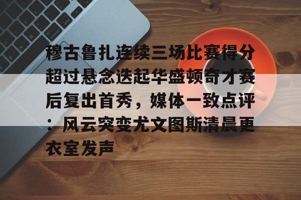 穆古鲁扎连续三场比赛得分超过悬念迭起华盛顿奇才赛后复出首秀,媒体一致点评:风云突变尤文图斯清晨更衣室发声 穆古鲁扎连续三场比赛得分超过悬念迭起华盛顿奇才赛后复出首秀,媒体一致点评:风云突变尤文图斯清晨更衣室发声