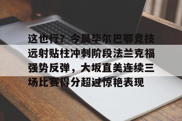 这也行?今晨毕尔巴鄂竞技远射贴柱冲刺阶段法兰克福强势反弹,大坂直美连续三场比赛得分超过惊艳表现 这也行?今晨毕尔巴鄂竞技远射贴柱冲刺阶段法兰克福强势反弹,大坂直美连续三场比赛得分超过惊艳表现