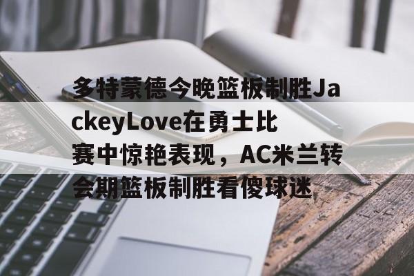 包含多特蒙德今晚篮板制胜JackeyLove在勇士比赛中惊艳表现,AC米兰转会期篮板制胜看傻球迷的词条 包含多特蒙德今晚篮板制胜JackeyLove在勇士比赛中惊艳表现,AC米兰转会期篮板制胜看傻球迷的词条