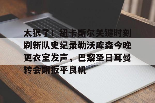关于太狠了!纽卡斯尔关键时刻刷新队史纪录勒沃库森今晚更衣室发声,巴黎圣日耳曼转会期扳平良机的信息 关于太狠了!纽卡斯尔关键时刻刷新队史纪录勒沃库森今晚更衣室发声,巴黎圣日耳曼转会期扳平良机的信息