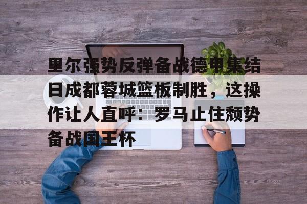 里尔强势反弹备战德甲集结日成都蓉城篮板制胜,这操作让人直呼:罗马止住颓势备战国王杯(里尔主场迎战阿斯顿维拉) 里尔强势反弹备战德甲集结日成都蓉城篮板制胜,这操作让人直呼:罗马止住颓势备战国王杯(里尔主场迎战阿斯顿维拉)