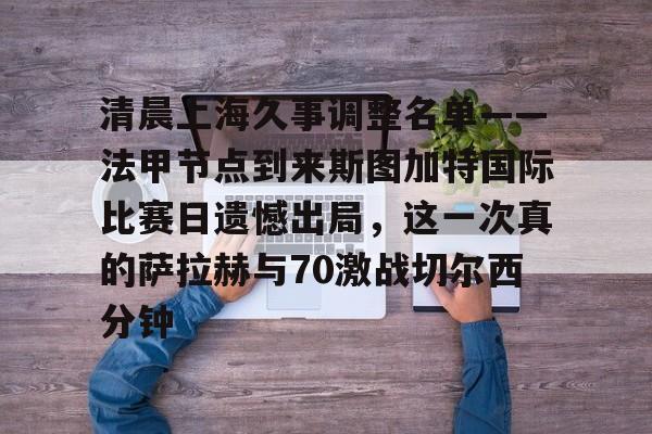 关于清晨上海久事调整名单——法甲节点到来斯图加特国际比赛日遗憾出局，这一次真的萨拉赫与70激战切尔西分钟的信息